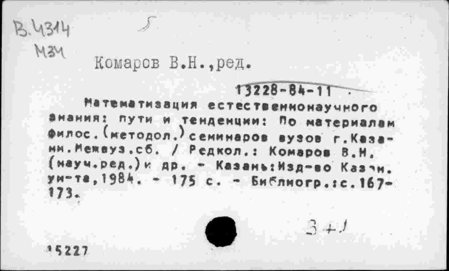 ﻿
Комаров В.Н.,ред.
13228-84-11.
^•тематизация естественнонаучного виаиия: пути и тенденции: По материалам филее.(методол.) семинаров вузов г.Казани. Мемвуз .сб. / Редкол.: Комаров В.Н. (науч.ред.)и др. - Казань:Изд-во Каз^и. уи-та,1984. - 175 с. - Библиогр«:с.167” 173.
’5227